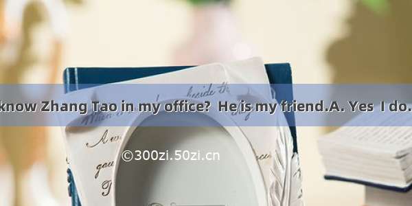 -Don’t you know Zhang Tao in my office?  He is my friend.A. Yes  I do. B. No  I don