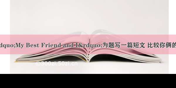 根据提示 以“My Best Friend and I”为题写一篇短文 比较你俩的特征 至少80字