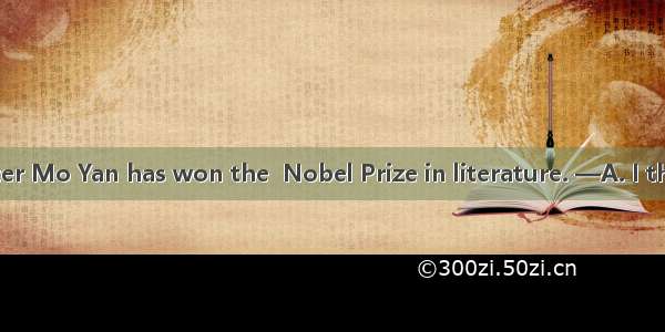 —Chinese writer Mo Yan has won the  Nobel Prize in literature. —A. I think so.B. That’