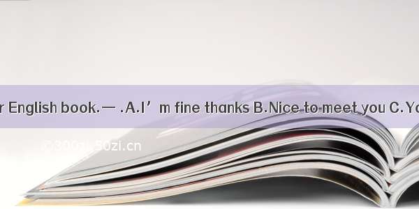 —Thank you for your English book.— .A.I’m fine thanks B.Nice to meet you C.You are welcome