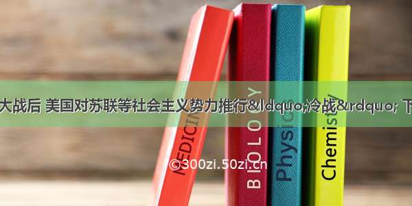 单选题第二次世界大战后 美国对苏联等社会主义势力推行“冷战” 下列对此表述不正确