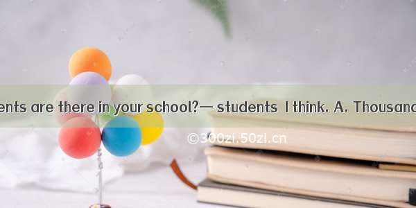 —How many students are there in your school?— students  I think. A. Thousand of B. Three t