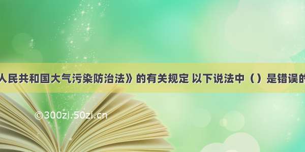 根据《中华人民共和国大气污染防治法》的有关规定 以下说法中（）是错误的。A.国家对