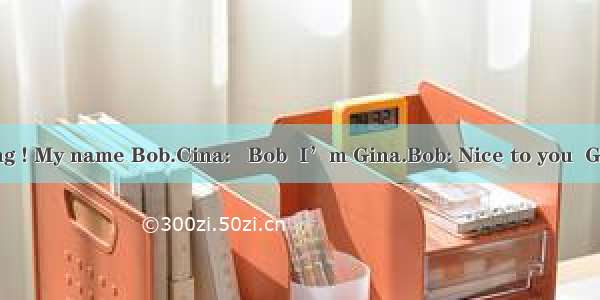 Bob: Good morning ! My name Bob.Cina:   Bob  I’m Gina.Bob: Nice to you  Gina. What’s your