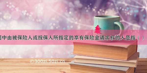 人身保险合同中由被保险人或投保人所指定的享有保险金请求权的人是指（）。A.投保人B.