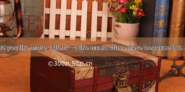 —Which subject do you like more  Allen?—I like music class more because it is .A. boringB.