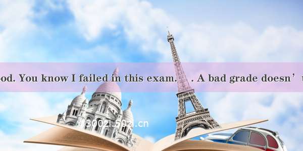 –I’m in a bad mood. You know I failed in this exam. –. A bad grade doesn’t mean you’re not