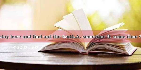 He plans to stay here and find out the truth.A. sometime B. some time C. sometimes