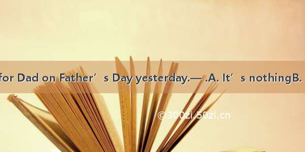 — I bought a tie for Dad on Father’s Day yesterday.— .A. It’s nothingB. I would  thanks C.