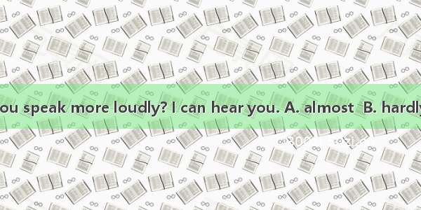 Lily  can you speak more loudly? I can hear you. A. almost  B. hardly C. nearly