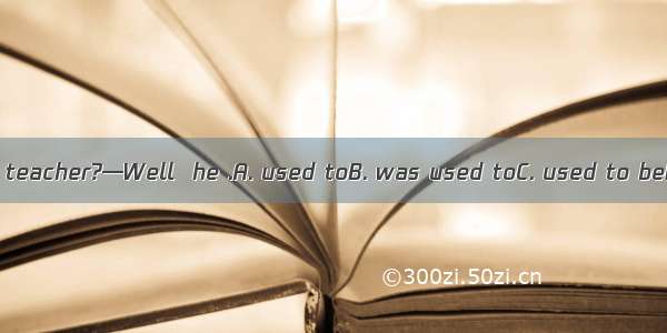 —Is your father a teacher?—Well  he .A. used toB. was used toC. used to beD. is used to be