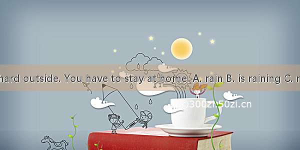 – It  hard outside. You have to stay at home. A. rain B. is raining C. rained