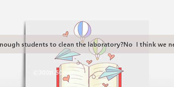 --Do you have enough students to clean the laboratory?No  I think we need students.A. a