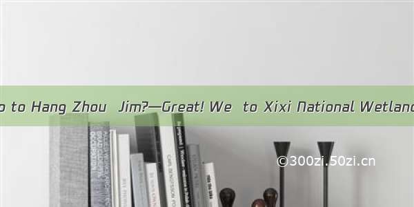 — How was your trip to Hang Zhou  Jim?—Great! We  to Xixi National Wetland Park.A. goB. am