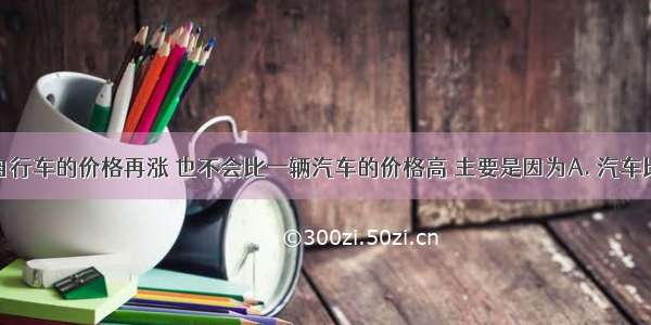 一辆普通自行车的价格再涨 也不会比一辆汽车的价格高 主要是因为A. 汽车比自行车用