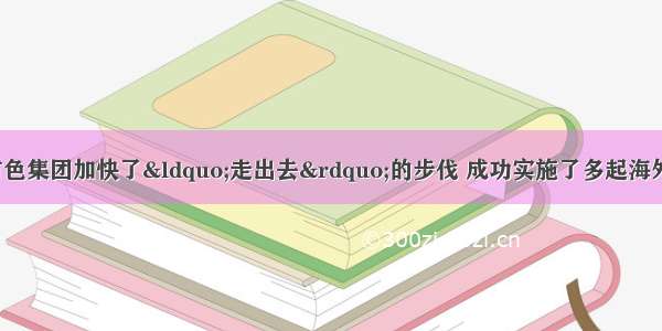 近十年来  中国有色集团加快了“走出去”的步伐 成功实施了多起海外并购。集团总经