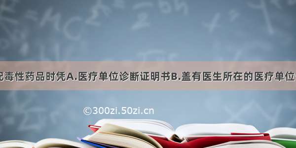 医疗单位调配毒性药品时凭A.医疗单位诊断证明书B.盖有医生所在的医疗单位公章的正式处