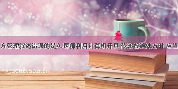 关于电子处方管理叙述错误的是A.医师利用计算机开具 传递普通处方时 应当打印出纸质