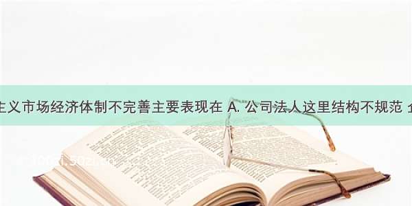 我国社会主义市场经济体制不完善主要表现在 A. 公司法人这里结构不规范 企业经营机