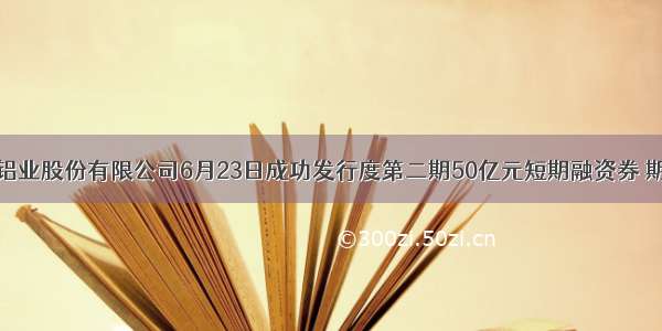 中国铝业股份有限公司6月23日成功发行度第二期50亿元短期融资券 期限一