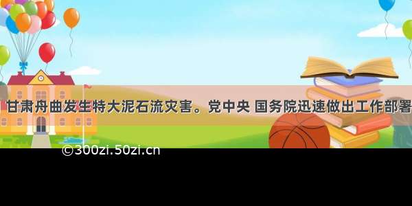 8月7日 甘肃舟曲发生特大泥石流灾害。党中央 国务院迅速做出工作部署 组织和