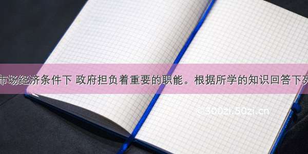 在社会主义市场经济条件下 政府担负着重要的职能。根据所学的知识回答下列各题。【小