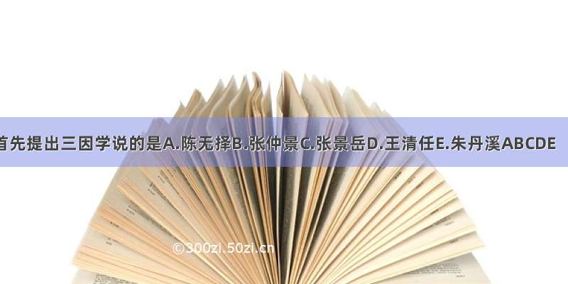 首先提出三因学说的是A.陈无择B.张仲景C.张景岳D.王清任E.朱丹溪ABCDE