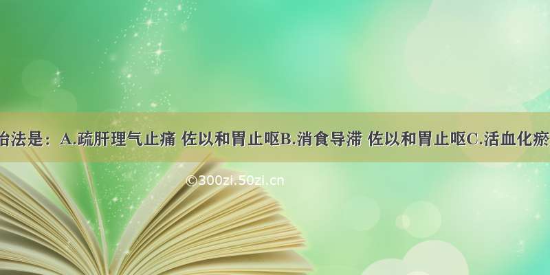 该病的治法是：A.疏肝理气止痛 佐以和胃止呕B.消食导滞 佐以和胃止呕C.活血化瘀止痛