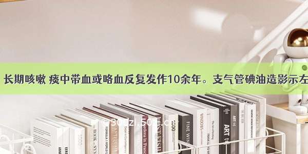 男性 22岁。长期咳嗽 痰中带血或咯血反复发作10余年。支气管碘油造影示左下肺及左上