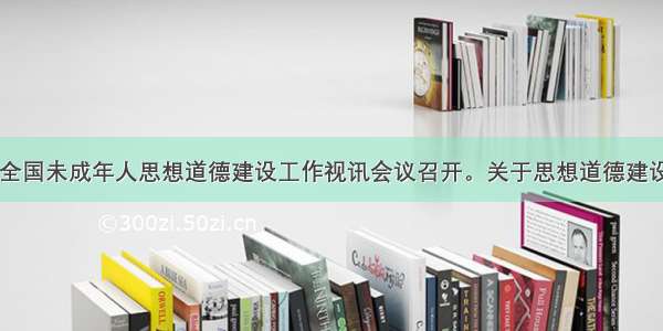 1月8日 全国未成年人思想道德建设工作视讯会议召开。关于思想道德建设 下列说