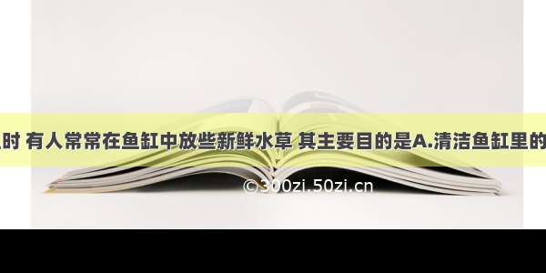 用鱼缸养鱼时 有人常常在鱼缸中放些新鲜水草 其主要目的是A.清洁鱼缸里的水B.供给鱼