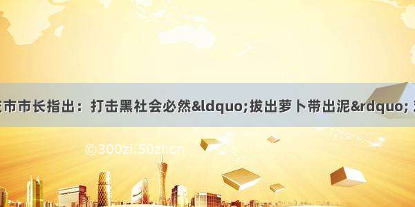 11月6日 重庆市市长指出：打击黑社会必然“拔出萝卜带出泥” 对于黑恶势力 