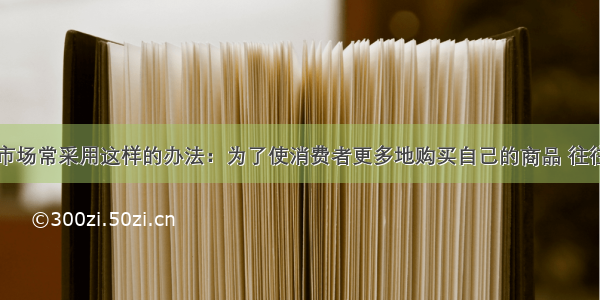 商家在促销市场常采用这样的办法：为了使消费者更多地购买自己的商品 往往降低该商品