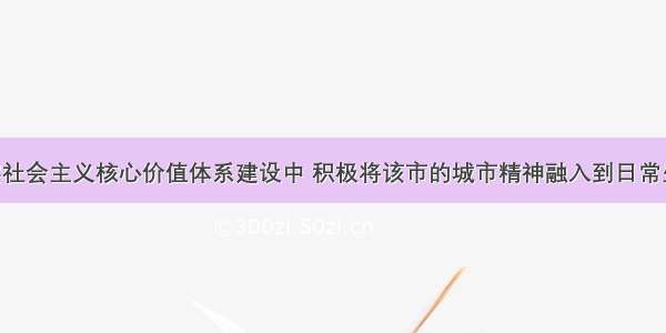 某市在落实社会主义核心价值体系建设中 积极将该市的城市精神融入到日常生活 通过开