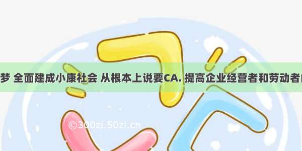 实现中国梦 全面建成小康社会 从根本上说要CA. 提高企业经营者和劳动者的素质B. 