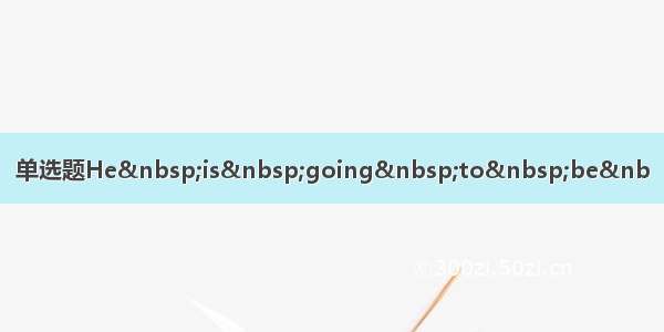 单选题He&nbsp;is&nbsp;going&nbsp;to&nbsp;be&nb