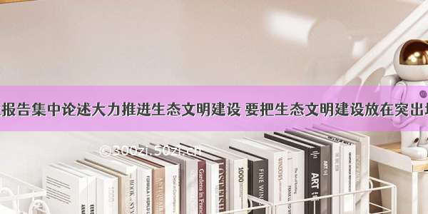 党的十八大报告集中论述大力推进生态文明建设 要把生态文明建设放在突出地位 融入经