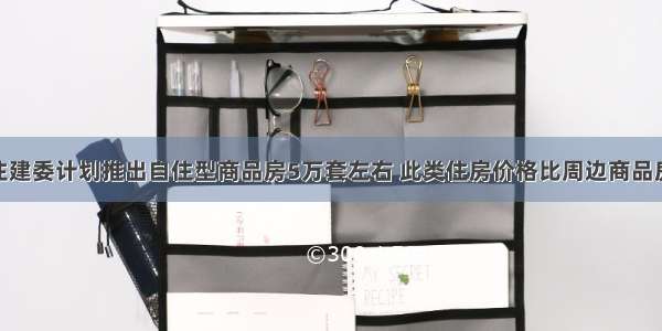 北京市住建委计划推出自住型商品房5万套左右 此类住房价格比周边商品房低30％