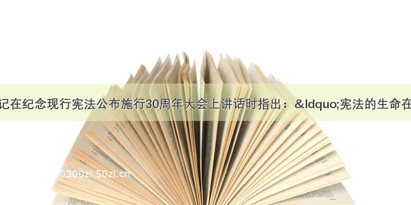 习近平总书记在纪念现行宪法公布施行30周年大会上讲话时指出：“宪法的生命在于实施 