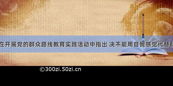 习近平同志在开展党的群众路线教育实践活动中指出 决不能用自我感觉代替群众评价。作