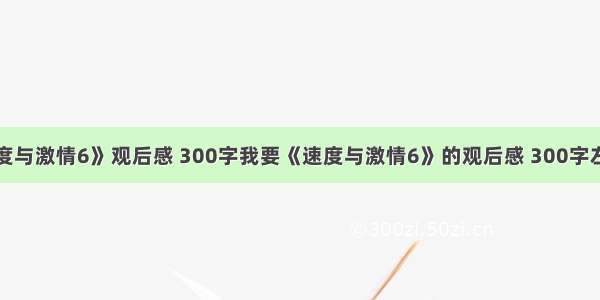 《速度与激情6》观后感 300字我要《速度与激情6》的观后感 300字左右的.