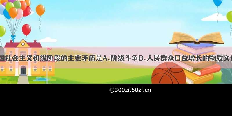 单选题我国社会主义初级阶段的主要矛盾是A.阶级斗争B.人民群众日益增长的物质文化需要