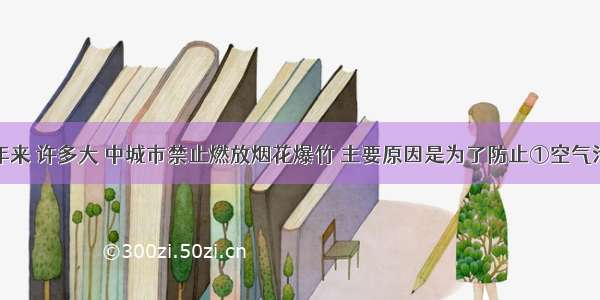 单选题近年来 许多大 中城市禁止燃放烟花爆竹 主要原因是为了防止①空气污染②噪声