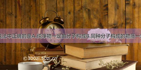 单选题下列说法中正确的是A.纯净物一定由分子构成B.同种分子构成的物质一定是纯净物C.