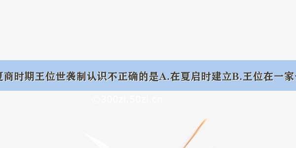 单选题对于夏商时期王位世袭制认识不正确的是A.在夏启时建立B.王位在一家一姓中传承C.