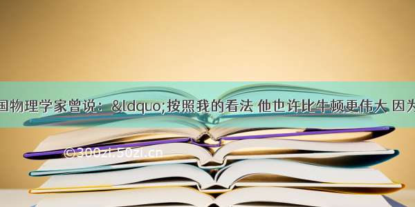 单选题一位法国物理学家曾说：“按照我的看法 他也许比牛顿更伟大 因为他对于科学的