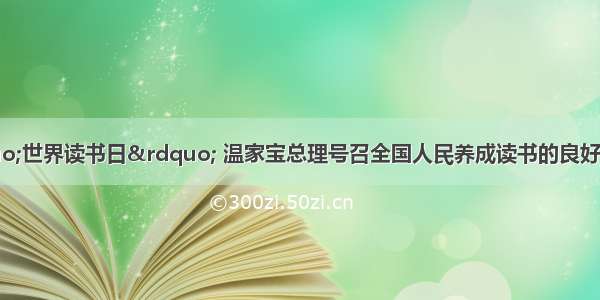 4月23日“世界读书日” 温家宝总理号召全国人民养成读书的良好习惯。这告诉我