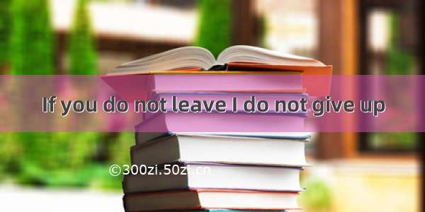 If you do not leave I do not give up