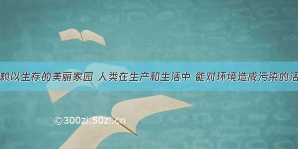 地球是我们赖以生存的美丽家园 人类在生产和生活中 能对环境造成污染的活动是①工业