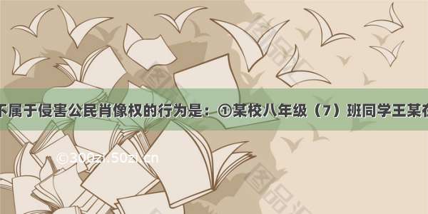 单选题以下不属于侵害公民肖像权的行为是：①某校八年级（7）班同学王某在本班同学参